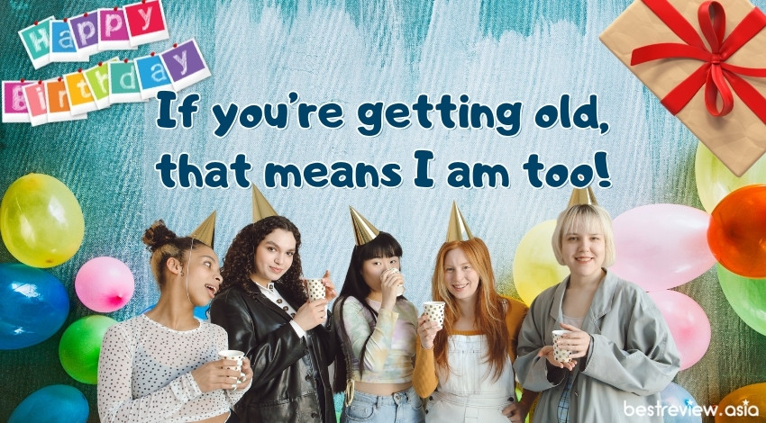 If you’re getting old, that means I am too!ถ้าแกอายุมากขึ้น นั่นแปลว่าฉันก็กำลังแก่ขึ้นเหมือนกัน